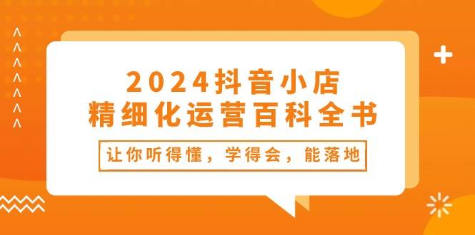 2024抖音小店-精细化运营百科全书：让你听得懂，学得会，能落地（34节课）-各种盘口搭建,软件开发,维护,定制