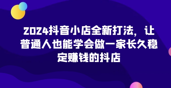 2024抖音小店全新打法，让普通人也能学会做一家长久稳定赚钱的抖店-各种盘口搭建,软件开发,维护,定制
